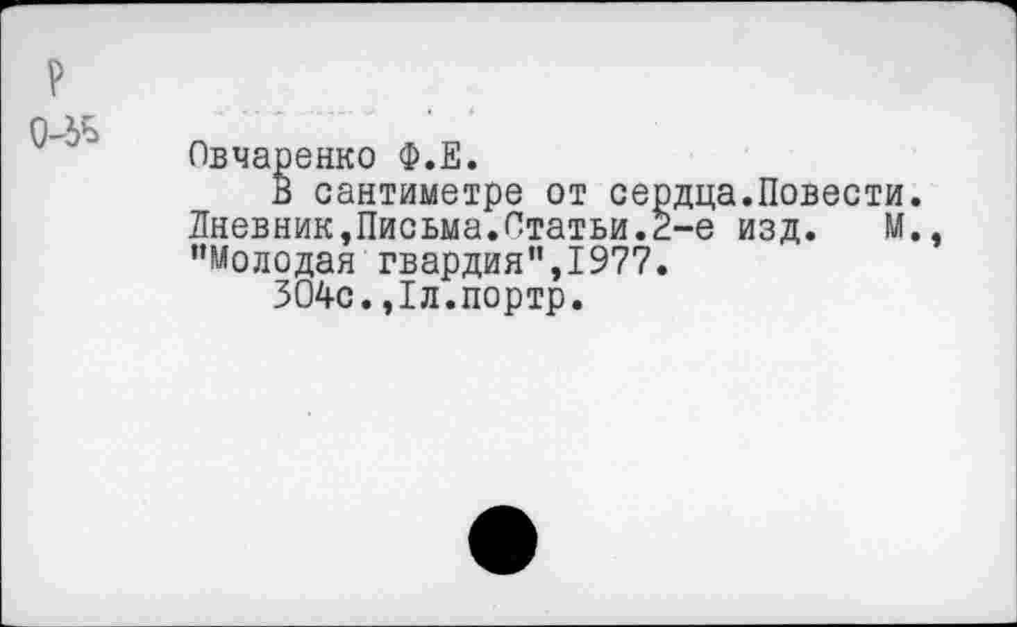 ﻿Овчаренко Ф.Е.
В сантиметре от сердца.Повести. Дневник,Письма.Статьи.2-е изд. М. “Молодая гвардия",1977.
304с.,1л.портр.